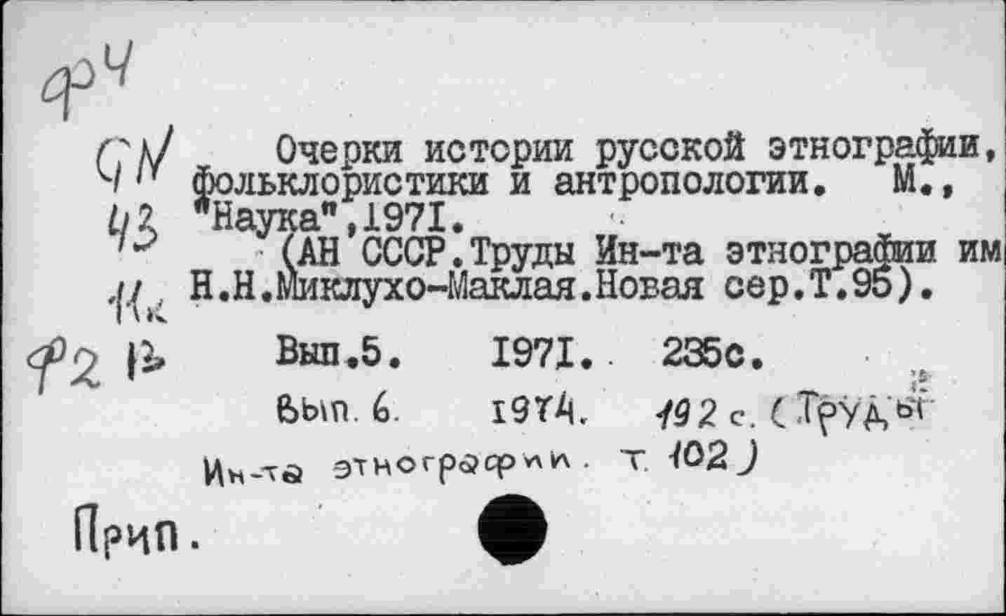 ﻿■lü
Очерки истории русской этнографии, фольклористики и антропологии. М.» "Наука",1971.
(АН СССР.Труды Ин-та этнографии им Н.Н.Миклухо-Маклая.Новая сер.Т.95).
Вып.5. 1971.	235с.
Был 6.	I9T4.	792 с. С
этнограф** • т-/O2J
Прип